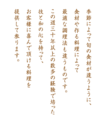 季節によって旬の食材が違うように、食材や作る料理によって最適な調理法も違うものです。この道30年以上の数多の経験で培った技と和の心を持って、お客様に喜んで頂ける料理を提供して参ります。